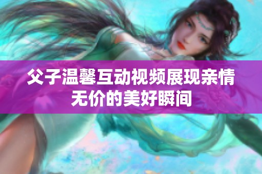 父子温馨互动视频展现亲情无价的美好瞬间