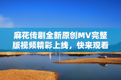 麻花传剧全新原创MV完整版视频精彩上线，快来观看吧！