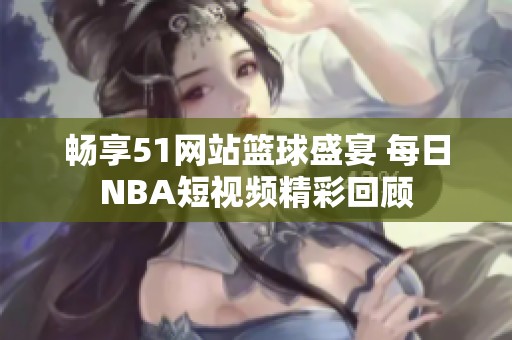 畅享51网站篮球盛宴 每日NBA短视频精彩回顾