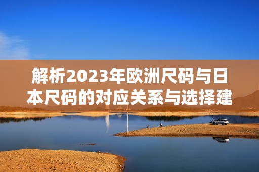 解析2023年欧洲尺码与日本尺码的对应关系与选择建议