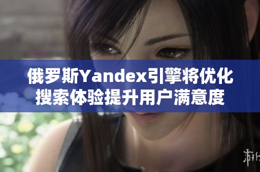 俄罗斯Yandex引擎将优化搜索体验提升用户满意度