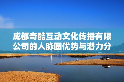 成都奇酷互动文化传播有限公司的人脉圈优势与潜力分析探讨