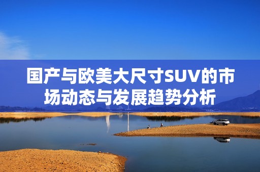 国产与欧美大尺寸SUV的市场动态与发展趋势分析