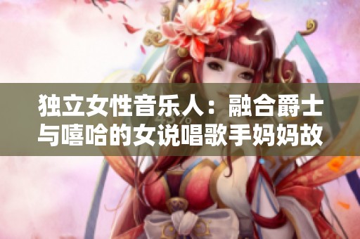 独立女性音乐人：融合爵士与嘻哈的女说唱歌手妈妈故事