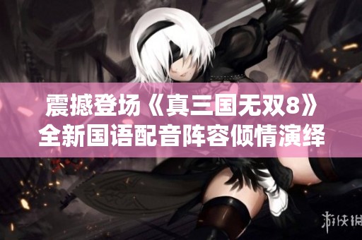 震撼登场《真三国无双8》全新国语配音阵容倾情演绎