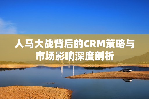 人马大战背后的CRM策略与市场影响深度剖析