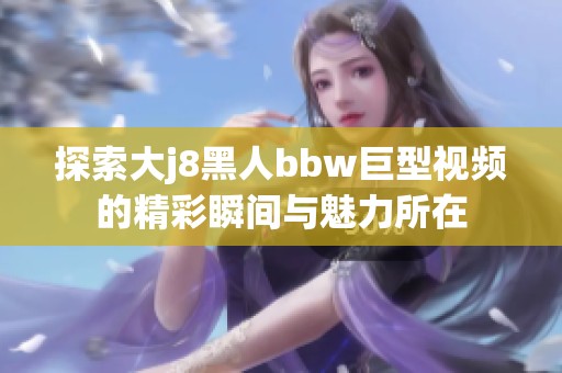 探索大j8黑人bbw巨型视频的精彩瞬间与魅力所在