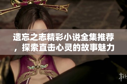 遗忘之志精彩小说全集推荐，探索直击心灵的故事魅力