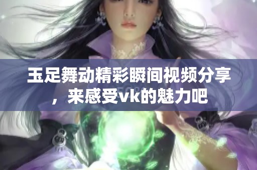 玉足舞动精彩瞬间视频分享，来感受vk的魅力吧