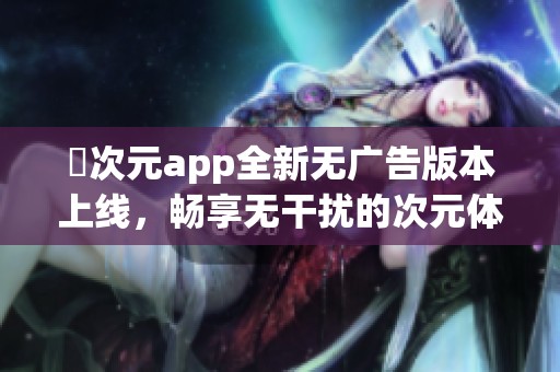 囧次元app全新无广告版本上线，畅享无干扰的次元体验