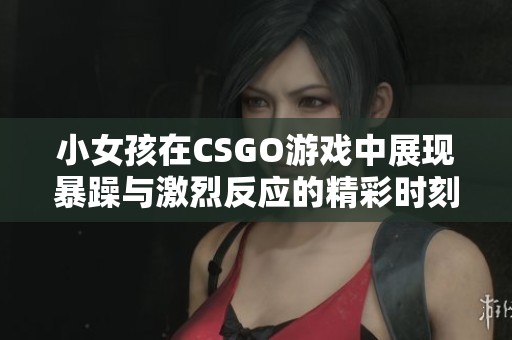 小女孩在CSGO游戏中展现暴躁与激烈反应的精彩时刻