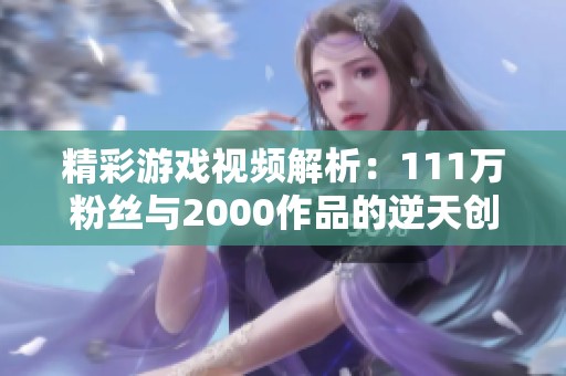 精彩游戏视频解析：111万粉丝与2000作品的逆天创意分享