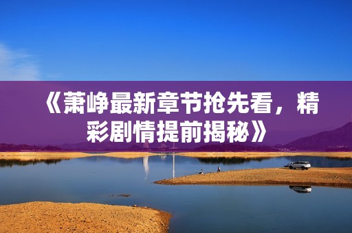 《萧峥最新章节抢先看，精彩剧情提前揭秘》