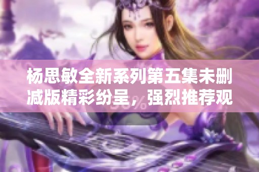 杨思敏全新系列第五集未删减版精彩纷呈，强烈推荐观看