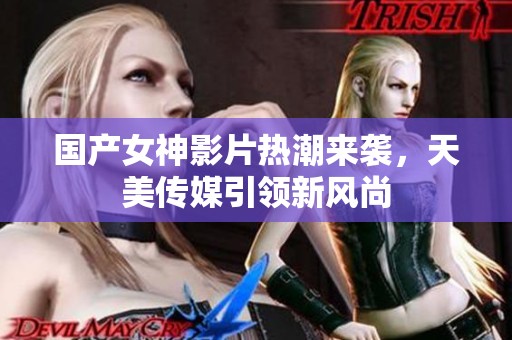 国产女神影片热潮来袭，天美传媒引领新风尚