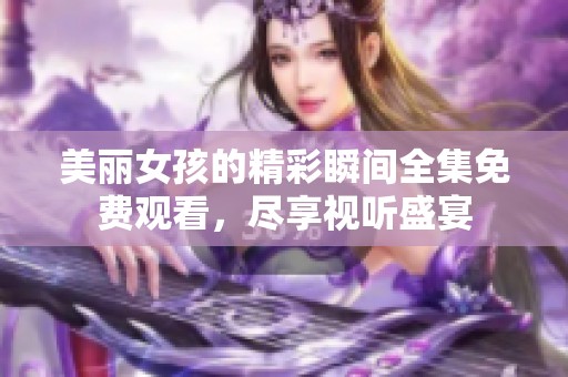 美丽女孩的精彩瞬间全集免费观看，尽享视听盛宴