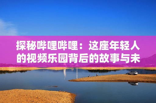 探秘哔哩哔哩：这座年轻人的视频乐园背后的故事与未来发展