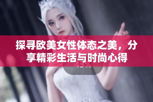 探寻欧美女性体态之美，分享精彩生活与时尚心得