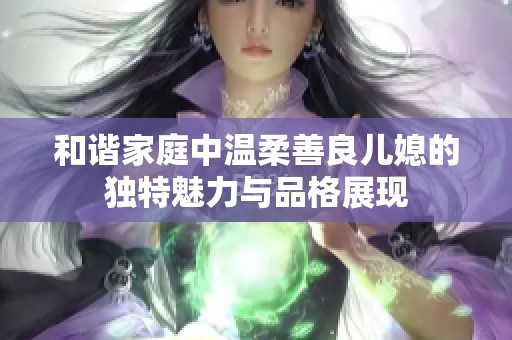 和谐家庭中温柔善良儿媳的独特魅力与品格展现