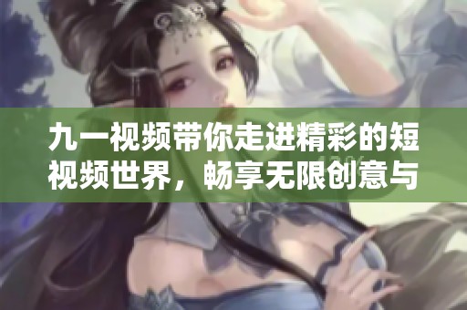 九一视频带你走进精彩的短视频世界，畅享无限创意与乐趣