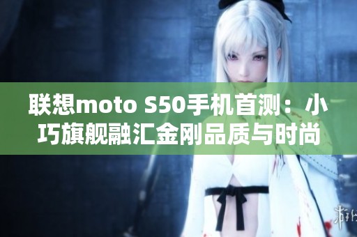 联想moto S50手机首测：小巧旗舰融汇金刚品质与时尚设计