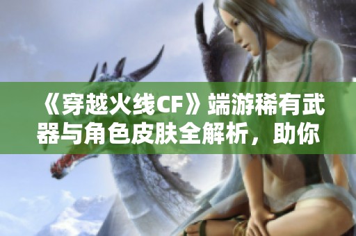 《穿越火线CF》端游稀有武器与角色皮肤全解析，助你战斗更轻松