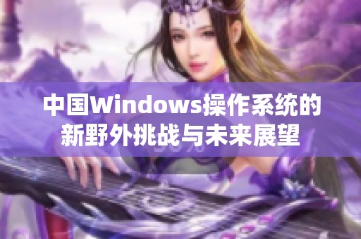 中国Windows操作系统的新野外挑战与未来展望