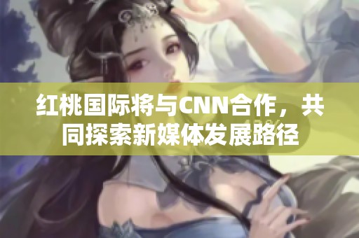 红桃国际将与CNN合作，共同探索新媒体发展路径