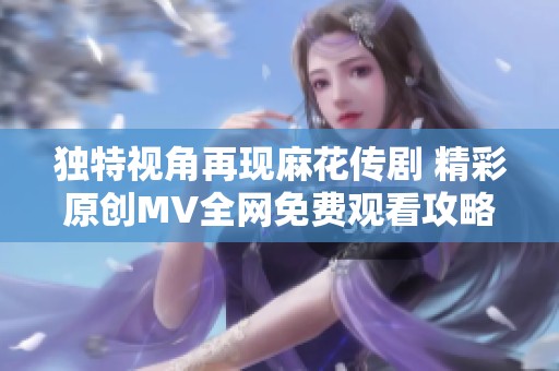 独特视角再现麻花传剧 精彩原创MV全网免费观看攻略