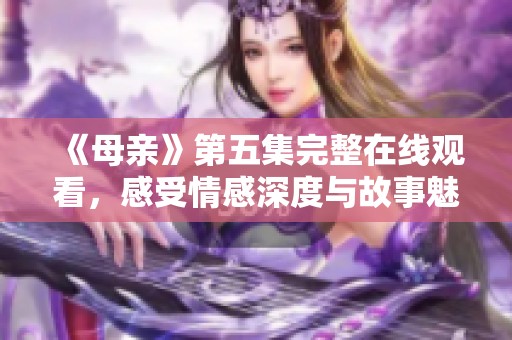 《母亲》第五集完整在线观看，感受情感深度与故事魅力