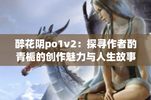 醉花阴po1v2：探寻作者酌青栀的创作魅力与人生故事