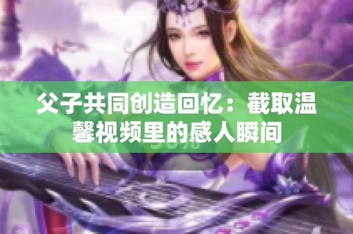 父子共同创造回忆：截取温馨视频里的感人瞬间