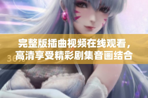 完整版插曲视频在线观看，高清享受精彩剧集音画结合