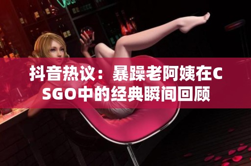 抖音热议：暴躁老阿姨在CSGO中的经典瞬间回顾