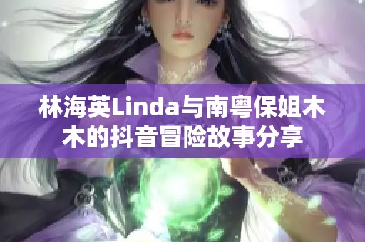 林海英Linda与南粤保姐木木的抖音冒险故事分享