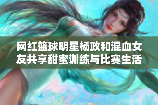 网红篮球明星杨政和混血女友共享甜蜜训练与比赛生活