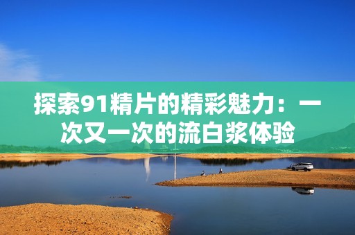 探索91精片的精彩魅力：一次又一次的流白浆体验