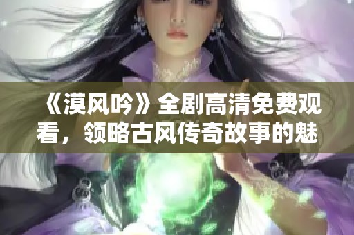 《漠风吟》全剧高清免费观看，领略古风传奇故事的魅力