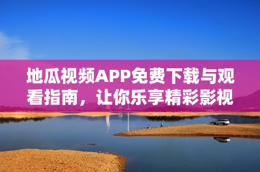 地瓜视频APP免费下载与观看指南，让你乐享精彩影视内容