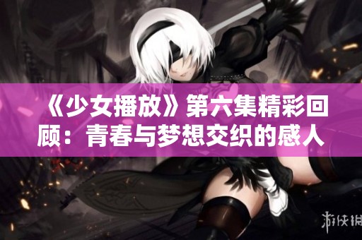 《少女播放》第六集精彩回顾：青春与梦想交织的感人故事