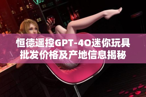 恒德遥控GPT-4O迷你玩具批发价格及产地信息揭秘