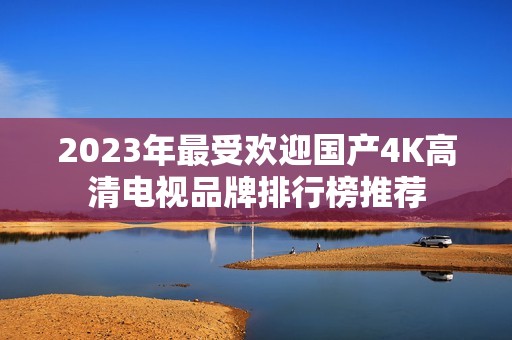 2023年最受欢迎国产4K高清电视品牌排行榜推荐