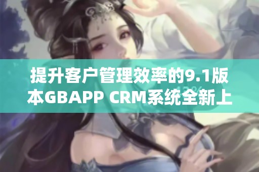 提升客户管理效率的9.1版本GBAPP CRM系统全新上线